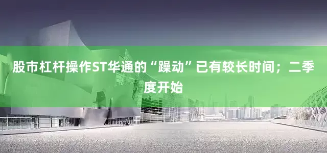 股市杠杆操作ST华通的“躁动”已有较长时间；二季度开始