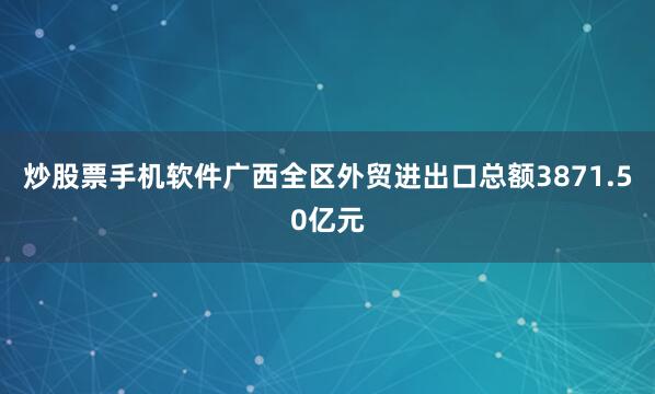 炒股票手机软件广西全区外贸进出口总额3871.50亿元
