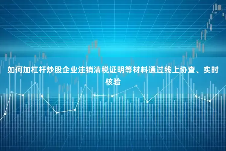 如何加杠杆炒股企业注销清税证明等材料通过线上协查、实时核验