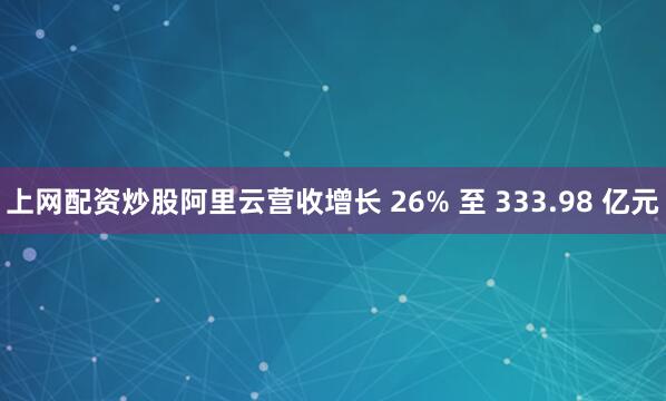 上网配资炒股阿里云营收增长 26% 至 333.98 亿元